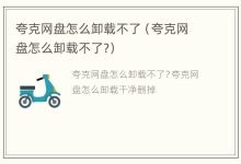 夸克网盘怎么卸载不了(夸克网盘怎么卸载不了?) - 识趣